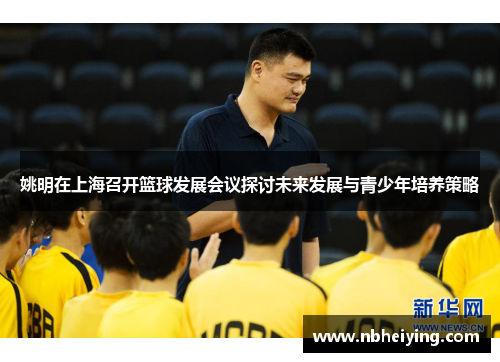 姚明在上海召开篮球发展会议探讨未来发展与青少年培养策略